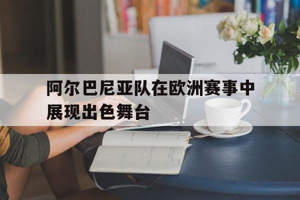阿尔巴尼亚队在欧洲赛事中展现出色舞台的简单介绍