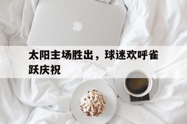 关于太阳主场胜出，球迷欢呼雀跃庆祝的信息